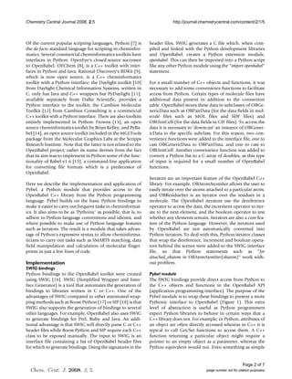 Chemistry Central Journal 2008, 2:5                                          http://journal.chemistrycentral.com/content/2/1/5



Of the current popular scripting languages, Python [7] is        header files, SWIG generates a C file which, when com-
the de-facto standard language for scripting in cheminfor-       piled and linked with the Python development libraries
matics. Several commercial cheminformatics toolkits have         and OpenBabel, creates a Python extension module,
interfaces in Python: OpenEye's closed-source successor          openbabel. This can then be imported into a Python script
to OpenBabel, OEChem [8], is a C++ toolkit with inter-           like any other Python module using the "import openbabel"
faces in Python and Java; Rational Discovery's RDKit [9],        statement.
which is now open source, is a C++ cheminformatics
toolkit with a Python interface; the Daylight toolkit [10]       For a small number of C++ objects and functions, it was
from Daylight Chemical Information Systems, written in           necessary to add some convenience functions to facilitate
C, only has Java and C++ wrappers but PyDaylight [11],           access from Python. Certain types of molecule files have
available separately from Dalke Scientific, provides a           additional data present in addition to the connection
Python interface to the toolkit; the Cambios Molecular           table. OpenBabel stores these data in subclasses of OBGe-
Toolkit [12] from Cambios Consulting is a commercial             nericData such as OBPairData (for the data fields in mol-
C++ toolkit with a Python interface. There are also toolkits     ecule files such as MOL files and SDF files) and
entirely implemented in Python: Frowns [13], an open             OBUnitCell (for the data fields in CIF files). To access the
source cheminformatics toolkit by Brian Kelley, and PyBa-        data it is necessary to 'downcast' an instance of OBGener-
bel [14], an open source toolkit included in the MGLTools        icData to the specific subclass. For this reason, two con-
package from the Molecular Graphics Labs at the Scripps          venience functions were added to the interface file, one to
Research Institute. Note that the latter is not related to the   cast OBGenericData to OBPairData, and one to cast to
OpenBabel project; rather its name derives from the fact         OBUnitCell. Another convenience function was added to
that its aim was to implement in Python some of the func-        convert a Python list to a C array of doubles, as this type
tionality of Babel v1.6 [15], a command-line application         of input is required for a small number of OpenBabel
for converting file formats which is a predecessor of            functions.
OpenBabel.
                                                                 Iterators are an important feature of the OpenBabel C++
Here we describe the implementation and application of           library. For example, OBAtomAtomIter allows the user to
Pybel, a Python module that provides access to the               easily iterate over the atoms attached to a particular atom,
OpenBabel C++ library from the Python programming                and OBResidueIter is an iterator over the residues in a
language. Pybel builds on the basic Python bindings to           molecule. The OpenBabel iterators use the dereference
make it easier to carry out frequent tasks in cheminformat-      operator to access the data, the increment operator to iter-
ics. It also aims to be as 'Pythonic' as possible; that is, to   ate to the next element, and the boolean operator to test
adhere to Python language conventions and idioms, and            whether any elements remain. Iterators are also a core fea-
where possible to make use of Python language features           ture of the Python language. However, the iterators used
such as iterators. The result is a module that takes advan-      by OpenBabel are not automatically converted into
tage of Python's expressive syntax to allow cheminforma-         Python iterators. To deal with this, Python iterator classes
ticians to carry out tasks such as SMARTS matching, data         that wrap the dereference, increment and boolean opera-
field manipulation and calculation of molecular finger-          tors behind the scenes were added to the SWIG interface
prints in just a few lines of code.                              file, so that Python statements such as "for
                                                                 attached_obatom in OBAtomAtomIter(obatom)" work with-
Implementation                                                   out problem.
SWIG bindings
Python bindings to the OpenBabel toolkit were created            Pybel module
using SWIG [16]. SWIG (Simplified Wrapper and Inter-             The SWIG bindings provide direct access from Python to
face Generator) is a tool that automates the generation of       the C++ objects and functions in the OpenBabel API
bindings to libraries written in C or C++. One of the            (application programming interface). The purpose of the
advantages of SWIG compared to other automated wrap-             Pybel module is to wrap these bindings to present a more
ping methods such as Boost.Python [17] or SIP [18] is that       Pythonic interface to OpenBabel (Figure 1). This extra
SWIG also supports the generation of bindings to several         level of abstraction is useful as Python programmers
other languages. For example, OpenBabel also uses SWIG           expect Python libraries to behave in certain ways that a
to generate bindings for Perl, Ruby and Java. An addi-           C++ library does not. For example, in Python, attributes of
tional advantage is that SWIG will directly parse C or C++       an object are often directly accessed whereas in C++ it is
header files while Boost.Python and SIP require each C++         typical to call Get/Set functions to access them. A C++
class to be exposed manually. The input to SWIG is an            function returning a particular object might require a
interface file containing a list of OpenBabel header files       pointer to an empty object as a parameter, whereas the
for which to generate bindings. Using the signatures in the      Python equivalent would not. Even something as simple


                                                                                                                      Page 2 of 7
  Chem. Cent. J. 2008, 2, 5.                                                                  (page number not for citation purposes)
 