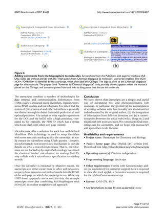 BMC Bioinformatics 2007, 8:487                                              http://www.biomedcentral.com/1471-2105/8/487




Figure 6
Adding comments from the blogosphere to molecules
Adding comments from the blogosphere to molecules. Screenshots from the PubChem web page for methane (full
URL: [53]), (a) without and (b) with the Add quotes from Chemical blogspace to molecules userscript enabled. The InChI
InChI=1/CH4/h1H4 is identified by the userscript, which then adds the Cb logo. The logo is a link to the Chemical blogspace
page for this molecule. The popup titled Powered by Chemical blogspace (only partially shown) appears when the mouse is
placed on the Cb logo, and contains quotes from and links to blog posts that discuss this molecule.


The userscripts combine a number of technologies for            Conclusion
data retrieval and communication. Information from              We have shown that userscripts are a simple and useful
HTML pages is extracted using identifiers, regular expres-      way of integrating bio- and chemoinformatics web
sions, XPath queries and microformats. It is noted that the     resources. In particular, they permit (a) the augmentation
syntax of (bio)chemical and other identifiers is generally      of existing websites with functionality not envisioned or
not distinct enough to detect them with perfect recall and      indeed wanted by the original author, (b) the integration
optimal precision. It is easiest to write regular expressions   of information from different domains, and (c) a connec-
for the DOI and the InChI with a high precision, com-           tion point between the social web (wikis, blogs etc.) and
pared to, for example, the PDB ID which has a syntax            traditional web tools and sites. We continue to find inter-
which can clash with other web page content.                    esting uses for userscripts, and we hope this manuscript
                                                                will spur others to do likewise.
Microformats offer a solution for such less well-defined
identifiers. This technology is used to wrap identifiers        Availability and requirements
with some semantic markup so that the userscript can eas-       • Project name: Userscripts for Chemistry and Biology
ily extract the identifiers using XPath queries. However,
microformats do not incorporate a mechanism to provide          • Project home page: Blue Obelisk [45] website [46].
details on what a microformat means. That is, microfor-         Download link: http://blueobelisk.sf.net/wiki/Userscripts
mats are not backed up by a specified ontology. As a result
the chemical 'smiles' microformat, to markup SMILES,            • Operating system(s): Platform independent
may collide with a microformat specification to markup
moods.                                                          • Programming language: JavaScript

Once the identifier is extracted by whatever means, the         • Other requirements: Firefox with Greasemonkey add-
userscripts can either create links to other web resources,     on (or equivalent) for userscript support; Java is required
or query those resources and embed results into the HTML        to view the Jmol applet; a Connotea account is required
of the web page on which the userscript is run. While any       for the Add to Connotea userscript
HTTP-based approach can be used for this, the example
userscripts show that combining XMLHttpRequest with             • License: GNU GPL, BSD
JSON [24] is a rather straightforward approach.
                                                                • Any restrictions to use by non-academics: none




                                                                                                                  Page 11 of 12
  BMC Bioinformatcs. 2007, 8, 487.                                                           (page number not for citation purposes)
 