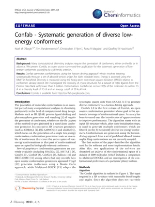 O’Boyle et al. Journal of Cheminformatics 2011, 3:8
   http://www.jcheminf.com/content/3/1/8




    SOFTWARE                                                                                                                                        Open Access

   Confab - Systematic generation of diverse low-
   energy conformers
   Noel M O’Boyle1,2*, Tim Vandermeersch2, Christopher J Flynn1, Anita R Maguire1 and Geoffrey R Hutchison2,3


     Abstract
     Background: Many computational chemistry analyses require the generation of conformers, either on-the-fly, or in
     advance. We present Confab, an open source command-line application for the systematic generation of low-
     energy conformers according to a diversity criterion.
     Results: Confab generates conformations using the ‘torsion driving approach’ which involves iterating
     systematically through a set of allowed torsion angles for each rotatable bond. Energy is assessed using the
     MMFF94 forcefield. Diversity is measured using the heavy-atom root-mean-square deviation (RMSD) relative to
     conformers already stored. We investigated the recovery of crystal structures for a dataset of 1000 ligands from the
     Protein Data Bank with fewer than 1 million conformations. Confab can recover 97% of the molecules to within 1.5
     Å at a diversity level of 1.5 Å and an energy cutoff of 50 kcal/mol.
     Conclusions: Confab is available from http://confab.googlecode.com.


   Introduction                                                                           systematic search code from DOCK5 [14] to generate
   The generation of molecular conformations is an essen-                                 diverse conformers via a torsion-driving approach.
   tial part of many computational analyses in chemistry,                                    Confab 1.0 is the first release of Confab, an open
   particularly in the field of computational drug design.                                source conformation generator whose goal is the sys-
   Methods such as 3D QSAR, protein-ligand docking and                                    tematic coverage of conformational space. Accuracy has
   pharmacophore generation and searching [1] all require                                 been favoured over the introduction of approximations
   the generation of conformers, whether on-the-fly (as part                              to improve performance. The algorithm starts with an
   of the method) or pre-generated by a stand-alone confor-                               input 3D structure which, after some initialisation steps,
   mer generator. In contrast to 3D structure generators                                  is used to generate multiple conformers which are
   (such as CORINA [2], DG-AMMOS [3] and smi23d [4]),                                     filtered on-the-fly to identify diverse low energy confor-
   which focus on the generation of a single low-energy                                   mers. Conformations are generated using the torsion-
   conformation, conformation generators create an ensem-                                 driving approach from a set of predefined allowed torsion
   ble of conformers that cover the entire space of low-                                  angles. Ring conformations are not currently sampled.
   energy conformations or that part of conformational                                       The first section of the paper describes the algorithm
   space occupied by biologically-relevant conformers.                                    used by the software and some implementation details.
     Several proprietary conformation generators are cur-                                 After this, two applications of the software are
   rently available (including OMEGA [5], ROTATE [6],                                     described: an analysis of the conformational space of a
   Catalyst [7], Confort [8], ConfGen [9], Balloon [10] and                               dataset of 1000 molecules (which includes a comparison
   MED-3DMC [11] among others) but only recently have                                     to Multiconf-DOCK), and an investigation of the con-
   open source conformation generators appeared: Frog2                                    formational preferences of a particular phenyl sulfone.
   [12] generates conformers using a Monte Carlo
   approach, while Multiconf-DOCK [13] adapts the                                         Methods
                                                                                          Algorithm
   * Correspondence: baoilleach@gmail.com                                                 The Confab algorithm is outlined in Figure 1. The input
   1
    Analytical and Biological Chemistry Research Facility, University College             required is a 3D structure with reasonable bond lengths
   Cork, Western Road, Cork, Co. Cork, Ireland                                            and angles. Since the algorithm does not currently
   Full list of author information is available at the end of the article

                                            © 2011 O’Boyle et al; licensee Chemistry Central Ltd. This is an Open Access article distributed under the terms of the Creative
                                            Commons Attribution License (http://creativecommons.org/licenses/by/2.0), which permits unrestricted use, distribution, and
                                            reproduction in any medium, provided the original work is properly cited.




J. Cheminf. 2011, 3, 8.
 