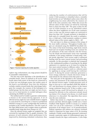 O’Boyle et al. Journal of Cheminformatics 2011, 3:8                                                             Page 2 of 9
http://www.jcheminf.com/content/3/1/8




                                                             reducing the number of conformations that will be
                                                             tested. 2-fold symmetry is identified when a rotatable
                                                             bond involves an sp2 hybridised carbon atom where the
                                                             neighbouring two atoms affected by the rotation are
                                                             both of the same symmetry class. When this occurs the
                                                             allowed values of that torsion are halved by restricting
                                                             them to those less than 180°. The same is done for the
                                                             case of 3-fold symmetry at an sp 3 hybridised carbon
                                                             where the three neighbours are of the same symmetry
                                                             class; in this case the torsion angles are restricted to
                                                             those less than 120°. If graph symmetry is identified at
                                                             both ends of a rotatable bond, the result is multiplica-
                                                             tive; a 2-fold and a 3-fold symmetry combine to restrict
                                                             allowed values of the torsion angles to 360/6 = 60°.
                                                               The next step is to obtain an estimate of the energy of
                                                             the most stable conformer. Throughout Confab, ener-
                                                             gies are calculated using the MMFF94 forcefield [16].
                                                             The values of the bond stretching, angle bend, stretch
                                                             bend and out-of-plane bending terms are constant for
                                                             all conformers of the same molecule; only the torsion,
                                                             Van der Waals and electrostatic terms were repeatedly
                                                             evaluated. A low energy conformer is found using a sim-
                                                             ple greedy algorithm. Each torsion angle is optimised
                                                             starting with the most central torsion and proceeding
                                                             outwards. As this procedure is relatively fast (compared
                                                             to the combinatorial problem of searching for the global
                                                             optimum) it is repeated up to 16 times by testing the
 Figure 1 Flowchart depicting the Confab algorithm.
                                                             four most central torsions in different orders. The low-
                                                             est energy conformer found is used as a reference point
                                                             for applying an energy cutoff during the conformer
explore ring conformations, any rings present should be      search. If, during the actual conformer generation a
in reasonable conformations.                                 lower energy conformer is found, this lower energy is
  The first step of the algorithm is the identification of   used instead for the reference from that point on.
rotatable bonds. These are defined as all acyclic single       The main part of the algorithm is the systematic gen-
bonds where both atoms of the bond are connected to          eration and assessment of all conformers described by
at least two non-hydrogen atoms, but neither atom of         the allowed torsion angles. Confab generates each of
the bond is sp-hybridised. Note that this definition         these in turn up to a user-specified cutoff (the default is
excludes rotation around bonds that interchange hydro-       10 6 ) and determines its energy relative to the lowest
gens (for example, the rotation of the hydrogens of a        energy conformer found so far. If this is within a user-
methyl group), but this does not imply any loss of accu-     specified energy cutoff (50 kcal/mol by default), it is
racy as it is usual practice to exclude hydrogens when       assessed for diversity to the conformers already stored
calculating the RMSD (see below).                            (see below). If it is found to be diverse, it is itself stored
  The method used by Confab to generate conformations        otherwise it is discarded. The algorithm then moves
is known as the torsion-driving approach. A set of           onto the next conformer.
allowed torsion angles for each rotatable bond is assigned     Rather than iterate in a ‘depth-first’ manner over the
to each bond by searching for a match to predefined          torsions and their allowed angles, Confab uses a Linear
SMARTS strings in a user-configurable file (torlib.txt)      Feedback Shift Register (LFSR) to iterate in a random
included in the Confab distribution. This file is part of    order over all of the conformers. A LFSR allows the
the Open Babel project and it assigns values to particular   generation of all integers from 1 to N pseudorandomly
rotatable bonds using data from Huang et al. [15].           without repetition and without any memory overhead
  Once the allowed torsion angles are assigned, they are     (which is important for large values of N). By iterating
corrected for topological (that is, graph) symmetry. The     randomly, Confab avoids biasing generated conformers
presence of such symmetry allows performance to be           towards a particular region of conformational space, for
improved by eliminating redundant evaluations, thus          example towards the input conformation. It also helps



J. Cheminf. 2011, 3, 8.
 