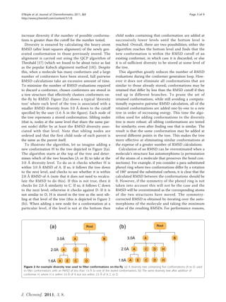 O’Boyle et al. Journal of Cheminformatics 2011, 3:8                                                                                Page 3 of 9
http://www.jcheminf.com/content/3/1/8




increase diversity if the number of possible conforma-                   child nodes containing that conformation are added at
tions is greater than the cutoff for the number tested.                  successively lower levels until the bottom level is
   Diversity is ensured by calculating the heavy-atom                    reached. Overall, there are two possibilities; either the
RMSD (after least-squares alignment) of the newly gen-                   algorithm reaches the bottom level and finds that the
erated conformation to those previously stored. The                      new conformation is within the RMSD cutoff of an
alignment is carried out using the QCP algorithm of                      existing conformer, in which case it is discarded, or else
Theobald [17] (which we found to be about twice as fast                  it is of sufficient diversity to be stored at some level of
as the popular Kabsch alignment method [18]). Despite                    the tree.
this, when a molecule has many conformers and a large                       This algorithm greatly reduces the number of RMSD
number of conformers have been stored, full pairwise                     evaluations during the conformer generation loop. How-
RMSD calculations take an excessive amount of time.                      ever it does not eliminate all conformations that are
To minimise the number of RMSD evaluations required                      similar to those already stored; conformations may be
to discard a conformer, chosen conformers are stored in                  retained that differ by less than the RMSD cutoff if they
a tree structure that effectively clusters conformers on-                end up in different branches. To prune the set of
the-fly by RMSD. Figure 2(a) shows a typical ‘diversity                  retained conformations, while still avoiding a computa-
tree’ where each level of the tree is associated with a                  tionally expensive pairwise RMSD calculation, all of the
smaller RMSD diversity from 3.0 Å down to the cutoff                     retained conformations are added one-by-one to a new
specified by the user (1.6 Å in the figure). Each node of                tree in order of increasing energy. This time the algo-
the tree represents a stored conformation. Sibling nodes                 rithm used for adding conformations to the diversity
(that is, nodes at the same level that share the same par-               tree is more robust: all sibling conformations are tested
ent node) differ by at least the RMSD diversity asso-                    for similarity, even after finding one that is similar. The
ciated with that level. Note that sibling nodes are                      result is that the same conformation may be added at
ordered and that the first child node of each parent is                  several different points in the tree. This makes the tree
the same as the parent itself.                                           more effective at eliminating similar conformations at
   To illustrate the algorithm, let us imagine adding a                  the expense of a greater number of RMSD calculations.
new conformation H to the tree depicted in Figure 2(a).                     Calculation of an RMSD can be overestimated when a
The algorithm starts at the top of the tree and deter-                   molecule’s structure has automorphisms (a permutation
mines which of the two branches (A or B) to take at the                  of the atoms of a molecule that preserves the bond con-
3.0 Å diversity level. To do so it checks whether H is                   nections). For example, if you consider a para-substituted
within 3.0 Å RMSD of A. If so, it follows the tree down                  phenyl ring where two conformations differ by a rotation
to the next level, and checks to see whether it is within                of 180° around the substituted carbons, it is clear that the
2.0 Å RMSD of A (note that it does not need to recalcu-                  calculated RMSD between the conformations should be
late the RMSD to do this). If this is not true, then it                  0. However, if the symmetry of the phenyl ring is not
checks for 2.0 Å similarity to C. If so, it follows C down               taken into account this will not be the case and the
to the next level; otherwise it checks against D. If it is               RMSD will be overestimated as the corresponding atoms
not similar to D, H is stored in the tree as the next sib-               of the two structures have moved. The symmetry-
ling at that level of the tree (this is depicted in Figure 2             corrected RMSD is obtained by iterating over the auto-
(b)). When adding a new node for a conformation at a                     morphisms of the molecule and taking the minimum
particular level, if the level is not at the bottom then                 value of the resulting RMSDs. For performance reasons,




 Figure 2 An example diversity tree used to filter conformations on-the-fly. (a) A diversity tree containing five conformations (A to E) used
 to filter conformations with an RMSD of less than 1.6 Å to one of the stored conformations. (b) The same diversity tree after addition of
 conformer H, where H is within 3.0 Å of A but not within 2.0 Å of A, C or D.




J. Cheminf. 2011, 3, 8.
 