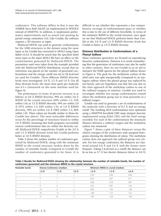 O’Boyle et al. Journal of Cheminformatics 2011, 3:8                                                                 Page 7 of 9
http://www.jcheminf.com/content/3/1/8




conformers. This software differs in that it uses the            difficult to say whether this represents a less compre-
AMBER force field [28,29] (as implemented in DOCK5)              hensive coverage of conformational space or whether
instead of MMFF94. In addition, it implements perfor-            this is due to the use of different forcefields. In terms of
mance improvements such as search tree pruning by                the minimum RMSD to the crystal structure, once again
partial energy estimation [14]. Like Confab, the software        we see that Multiconf-DOCK performs better than Con-
requires a 3D structure as input.                                fab at the 2.0 Å and 1.5 Å RMSD diversity levels but
  Multiconf-DOCK was used to generate conformations              Confab is better at 1.0 Å RMSD diversity.
for the 1000 structures in the dataset using the same
input as for Confab but converted to MOL2 using Open             Distance Distribution in Conformations of a
Babel v2.3.0. It should be noted that the specified Sybyl        Phenyl Sulfone
atom types in the input MOL2 file have an effect on the          Many conformer generators are focused on reproducing
conformations generated by Multiconf-DOCK. The                   bioactive conformations. However it is worth remember-
parameters used were taken from the example provided             ing that the generation of conformers may also be useful
with the Multiconf-DOCK distribution, except that no             in other contexts. Here we use Confab to as an aid to
restriction was placed on the number of generated con-           interpret the NMR spectra for the phenyl sulfone shown
formations and the energy cutoff was set to 50 kcal/mol          in Figure 6. The peak for the methylene carbon of the
(as used for Confab). Three different RMSD diversity             ethyl ester was split unexpectedly (compared to an ana-
levels were investigated: 2.0 Å, 1.5 Å and 1.0 Å. For all        logous sulfone where the phenyl group was replaced by
three diversity levels, the mean time spent per molecule         tert-butyl), and our hypothesis was that this was due to
was 6.3 s (measured on the same machine used for                 the close approach of the methylene carbon to one of
Figure 4).                                                       the sulfonyl oxygens in solution. Confab was used to
  The performance in terms of percent recovery is as             investigate whether low energy conformations existed
follows: at 2.0 Å RMSD diversity, 99% are within 2.0 Å           where the methylene group was in close proximity to a
RMSD of the crystal structure (89% within 1.5, 55%               sulfonyl oxygen.
within 1.0); at 1.5 Å RMSD diversity, 99% are within 2.0           Confab was used to generate a set of conformations of
Å (97% within 1.5, 64% within 1.0); at 1.0 Å RMSD                the molecule with a diversity of 0.2 Å and no energy
diversity, 99% are within 2.0 Å (98% within 1.5, 80%             cutoff. The resulting 2014 conformations were optimised
within 1.0). These values are broadly similar to those for       using a MMFF94 forcefield (200 steps steepest descent;
Confab (see above). The most noticeable differences              implemented using Pybel [30]) and the final energy
occur for the percentage of structures found to within           recorded. For each of the conformations the minimum
1.0 Å RMSD; assuming that both programs successfully             distance between a sulfonyl oxygen and the methylene
remove conformations that are within the diversity cut-          carbon was measured.
off, Multiconf-DOCK outperforms Confab at the 2.0 Å                Figure 7 shows a plot of these distances versus the
and 1.5 Å RMSD diversity levels but Confab performs              relative energies of the conformers with marginal histo-
better at 1.0 Å RMSD diversity.                                  grams showing the distribution of values. The methylene
  Table 2 shows the median number of conformers gen-             carbon does not approach the sulfonyl group very clo-
erated by Multiconf-DOCK, along with the minimum                 sely. For low energy conformers, the distances are clus-
RMSD to the crystal structure, broken down by the                tered around 4.0 Å and 5.4 Å with the former more
number of rotatable bonds. Compared to Confab the                frequent. Taking 5 kcal/mol as a cutoff, the distance can
number of conformers generated is far fewer. It is               be as low as 3.7 Å but shorter distances (down to 3.0 Å)


Table 2 Results for Multiconf-DOCK showing the relationship between the number of rotatable bonds, the number of
conformers generated and the minimum RMSD to the crystal structure
Rotatable bonds            Diverse Conformers (median)                  Minimum RMSD to crystal (median)
                           1.0 Å             1.5 Å       2.0 Å          1.0 Å             1.5 Å             2.0 Å
1                          1                 1           1              0.34              0.40              0.40
2                          3                 1           1              0.50              0.67              0.71
3                          2                 1           1              0.68              0.78              0.81
4                          9                 3           1              0.76              0.97              1.05
5                          14                4           2              0.85              1.03              1.28
6                          43                15          5              1.08              1.23              1.37
7                          21                8           3              1.04              1.24              1.40




J. Cheminf. 2011, 3, 8.
 