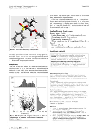 O’Boyle et al. Journal of Cheminformatics 2011, 3:8                                                                           Page 8 of 9
http://www.jcheminf.com/content/3/1/8




                                                             that reduce the search space on the basis of heuristics
                                                             have been avoided for this reason.
                                                               Using the results from Confab 1.0 as a comparison,
                                                             future work will investigate strategies to to overcome
                                                             the combinatorial explosion associated with large num-
                                                             bers of rotatable bonds [31] including the trade-off
                                                             between speed and accuracy.

                                                             Availability and Requirements
                                                             Project name: Confab
                                                               Project home page: http://confab.googlecode.com
                                                               Operating system(s): Cross-platform
                                                               Programming language: C++
                                                               Other requirements (if compiling): CMake 2.4+,
                                                             Eigen2
                                                               Licence: GPL v2
                                                               Any restrictions to use by non-academics: None
 Figure 6 Structure of the phenyl sulfone studied.
                                                             Additional material

are only possible with an associated energy penalty.             Additional file 1: Crystal structures used to test conformational
Figure 6 shows one of the low energy conformations               coverage. This is a text file in SDF format containing biological
                                                                 conformations (as downloaded from PubChem) of 1000 molecules. This
(relative energy of 4.6 kcal/mol) which has a distance of
                                                                 is a subset of the data used in the study by Borodina et al.
3.7 Å between the groups of interest.
                                                                 Additional file 2: Generated 3D structures used to test
                                                                 conformational coverage. This is a text file in SDF format containing
Conclusion                                                       3D structures of the 1000 molecules in the dataset generated using
                                                                 Open Babel. These were used as the input to Confab.
The goal of this first release of Confab is to ensure com-
plete coverage of all of the low energy conformers of a
molecule. While every effort is made to maximise perfor-
mance, accuracy has been the main goal. Approximations
                                                             Acknowledgements and Funding
                                                             NMOB is supported by a Health Research Board Career Development
                                                             Fellowship, PD/2009/13. We thank several beta testers for their valuable
                                                             feedback, and the anonymous reviewers for their constructive comments.

                                                             Author details
                                                             1
                                                              Analytical and Biological Chemistry Research Facility, University College
                                                             Cork, Western Road, Cork, Co. Cork, Ireland. 2Open Babel development team.
                                                             3
                                                              Department of Chemistry, University of Pittsburgh, Chevron Science Center,
                                                             219 Parkman Avenue, Pittsburgh, PA 15260, USA.

                                                             Authors’ contributions
                                                             NMOB devised and implemented Confab, and carried out the coverage
                                                             analysis. GRH implemented the conformer generation framework in Open
                                                             Babel and contributed to the forcefield code. TV implemented the
                                                             automorphism code in Open Babel and contributed to the forcefield code.
                                                             NMOB collaborated with CJF and ARM on the sulfone investigation. All
                                                             authors read and approved the final manuscript.

                                                             Received: 9 February 2011 Accepted: 16 March 2011
                                                             Published: 16 March 2011

                                                             References
                                                             1. Schwab CH: Conformations and 3D pharmacophore searching. Drug
                                                                 Discov Today Tech 2010, 7:e245-e253.
                                                             2. Sadowski J, Gasteiger J, Klebe G: Comparison of Automatic Three-
                                                                 Dimensional Model Builders Using 639 X-Ray Structures. J Chem Inf
                                                                 Comput Sci 1994, 34(4):1000-1008.
 Figure 7 Scatterplot with marginal histograms of distance   3. Lagorce D, Pencheva T, Villoutreix BO, Miteva MA: DG-AMMOS: A New tool
 versus energy for the set of conformations of the phenyl        to generate 3D conformation of small molecules using Distance
 sulfone in Figure 6.                                            Geometry and Automated Molecular Mechanics Optimization for in
                                                                 silico Screening. BMC Chem Biol 2009, 9:6.




J. Cheminf. 2011, 3, 8.
 