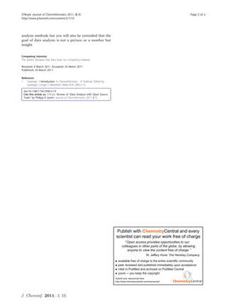 O’Boyle Journal of Cheminformatics 2011, 3:10                                                                                            Page 2 of 2
http://www.jcheminf.com/content/3/1/10




analysis methods but you will also be reminded that the
goal of data analysis is not a picture or a number but
insight.


Competing interests
The author declares that they have no competing interests.

Received: 8 March 2011 Accepted: 24 March 2011
Published: 24 March 2011

Reference
1. Gasteiger J: Introduction. In Chemoinformatics - A Textbook. Edited by:
    Gasteiger J, Engel T. Weinheim: Wiley-VCH; 2003:1-13.

 doi:10.1186/1758-2946-3-10
 Cite this article as: O’Boyle: Review of “Data Analysis with Open Source
 Tools” by Philipp K Janert. Journal of Cheminformatics 2011 3:10.




                                                                             Publish with ChemistryCentral and every
                                                                             scientist can read your work free of charge
                                                                                       Open access provides opportunities to our
                                                                                   colleagues in other parts of the globe, by allowing
                                                                                       anyone to view the content free of charge.
                                                                                                          W. Jeffery Hurst, The Hershey Company.
                                                                               available free of charge to the entire scientific community
                                                                               peer reviewed and published immediately upon acceptance
                                                                               cited in PubMed and archived on PubMed Central
                                                                               yours you keep the copyright
                                                                             Submit your manuscript here:
                                                                             http://www.chemistrycentral.com/manuscript/




J. Cheminf. 2011, 3, 10.
 