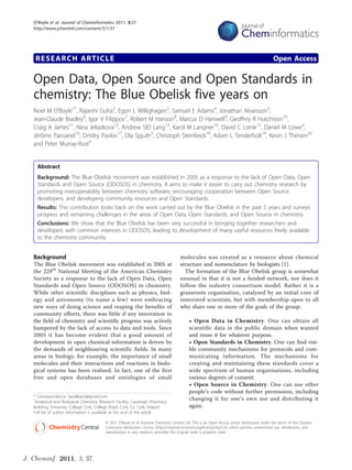 O’Boyle et al. Journal of Cheminformatics 2011, 3:37
   http://www.jcheminf.com/content/3/1/37




    RESEARCH ARTICLE                                                                                                                              Open Access

   Open Data, Open Source and Open Standards in
   chemistry: The Blue Obelisk five years on
   Noel M O’Boyle1*, Rajarshi Guha2, Egon L Willighagen3, Samuel E Adams4, Jonathan Alvarsson5,
   Jean-Claude Bradley6, Igor V Filippov7, Robert M Hanson8, Marcus D Hanwell9, Geoffrey R Hutchison10,
   Craig A James11, Nina Jeliazkova12, Andrew SID Lang13, Karol M Langner14, David C Lonie15, Daniel M Lowe4,
   Jérôme Pansanel16, Dmitry Pavlov17, Ola Spjuth5, Christoph Steinbeck18, Adam L Tenderholt19, Kevin J Theisen20
   and Peter Murray-Rust4


     Abstract
     Background: The Blue Obelisk movement was established in 2005 as a response to the lack of Open Data, Open
     Standards and Open Source (ODOSOS) in chemistry. It aims to make it easier to carry out chemistry research by
     promoting interoperability between chemistry software, encouraging cooperation between Open Source
     developers, and developing community resources and Open Standards.
     Results: This contribution looks back on the work carried out by the Blue Obelisk in the past 5 years and surveys
     progress and remaining challenges in the areas of Open Data, Open Standards, and Open Source in chemistry.
     Conclusions: We show that the Blue Obelisk has been very successful in bringing together researchers and
     developers with common interests in ODOSOS, leading to development of many useful resources freely available
     to the chemistry community.


   Background                                                                           molecules was created as a resource about chemical
   The Blue Obelisk movement was established in 2005 at                                 structure and nomenclature by biologists [1].
   the 229th National Meeting of the American Chemistry                                   The formation of the Blue Obelisk group is somewhat
   Society as a response to the lack of Open Data, Open                                 unusual in that it is not a funded network, nor does it
   Standards and Open Source (ODOSOS) in chemistry.                                     follow the industry consortium model. Rather it is a
   While other scientific disciplines such as physics, biol-                            grassroots organisation, catalysed by an initial core of
   ogy and astronomy (to name a few) were embracing                                     interested scientists, but with membership open to all
   new ways of doing science and reaping the benefits of                                who share one or more of the goals of the group:
   community efforts, there was little if any innovation in
   the field of chemistry and scientific progress was actively                               • Open Data in Chemistry. One can obtain all
   hampered by the lack of access to data and tools. Since                                   scientific data in the public domain when wanted
   2005 it has become evident that a good amount of                                          and reuse it for whatever purpose.
   development in open chemical information is driven by                                     • Open Standards in Chemistry. One can find visi-
   the demands of neighbouring scientific fields. In many                                    ble community mechanisms for protocols and com-
   areas in biology, for example, the importance of small                                    municating information. The mechanisms for
   molecules and their interactions and reactions in biolo-                                  creating and maintaining these standards cover a
   gical systems has been realised. In fact, one of the first                                wide spectrum of human organisations, including
   free and open databases and ontologies of small                                           various degrees of consent.
                                                                                             • Open Source in Chemistry. One can use other
                                                                                             people’s code without further permission, including
   * Correspondence: baoilleach@gmail.com
   1
    Analytical and Biological Chemistry Research Facility, Cavanagh Pharmacy
                                                                                             changing it for one’s own use and distributing it
   Building, University College Cork, College Road, Cork, Co. Cork, Ireland                  again.
   Full list of author information is available at the end of the article

                                          © 2011 O’Boyle et al; licensee Chemistry Central Ltd. This is an Open Access article distributed under the terms of the Creative
                                          Commons Attribution License (http://creativecommons.org/licenses/by/2.0), which permits unrestricted use, distribution, and
                                          reproduction in any medium, provided the original work is properly cited.




J. Cheminf. 2011, 3, 37.
 