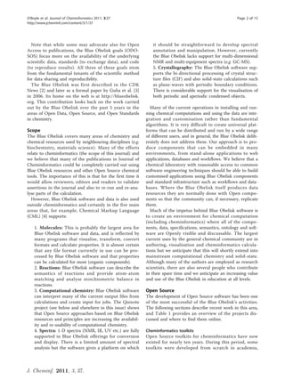 O’Boyle et al. Journal of Cheminformatics 2011, 3:37                                                          Page 2 of 15
http://www.jcheminf.com/content/3/1/37




  Note that while some may advocate also for Open                it should be straightforward to develop spectral
Access to publications, the Blue Obelisk goals (ODO-             annotation and manipulation. However, currently
SOS) focus more on the availability of the underlying            the Blue Obelisk lacks support for multi-dimensional
scientific data, standards (to exchange data), and code          NMR and multi-equipment spectra (e.g. GC-MS).
(to reproduce results). All three of these goals stem            5. Crystallography: The Blue Obelisk software sup-
from the fundamental tenants of the scientific method            ports the bi-directional processing of crystal struc-
for data sharing and reproducibility.                            ture files (CIF) and also solid-state calculations such
  The Blue Obelisk was first described in the CDK                as plane-waves with periodic boundary conditions.
News [2] and later as a formal paper by Guha et al. [3]          There is considerable support for the visualisation of
in 2006. Its home on the web is at http://blueobelisk.           both periodic and aperiodic condensed objects.
org. This contribution looks back on the work carried
out by the Blue Obelisk over the past 5 years in the            Many of the current operations in installing and run-
areas of Open Data, Open Source, and Open Standards           ning chemical computations and using the data are inte-
in chemistry.                                                 gration and customisation rather than fundamental
                                                              algorithms. It is very difficult to create universal plat-
Scope                                                         forms that can be distributed and run by a wide range
The Blue Obelisk covers many areas of chemistry and           of different users, and in general, the Blue Obelisk delib-
chemical resources used by neighbouring disciplines (e.g.     erately does not address these. Our approach is to pro-
biochemistry, materials science). Many of the efforts         duce components that can be embedded in many
relate to cheminformatics (the scope of this journal) and     environments, from stand-alone applications to web
we believe that many of the publications in Journal of        applications, databases and workflows. We believe that a
Cheminformatics could be completely carried out using         chemical laboratory with reasonable access to common
Blue Obelisk resources and other Open Source chemical         software engineering techniques should be able to build
tools. The importance of this is that for the first time it   customised applications using Blue Obelisk components
would allow reviewers, editors and readers to validate        and standard infrastructure such as workflows and data-
assertions in the journal and also to re-run and re-ana-      bases. Where the Blue Obelisk itself produces data
lyse parts of the calculation.                                resources they are normally done with Open compo-
  However, Blue Obelisk software and data is also used        nents so that the community can, if necessary, replicate
outside cheminformatics and certainly in the five main        them.
areas that, for example, Chemical Markup Language               Much of the impetus behind Blue Obelisk software is
(CML) [4] supports:                                           to create an environment for chemical computation
                                                              (including cheminformatics) where all of the compo-
    1. Molecules: This is probably the largest area for       nents, data, specifications, semantics, ontology and soft-
    Blue Obelisk software and data, and is reflected by       ware are Openly visible and discussable. The largest
    many programs that visualise, transform, convert          current uses by the general chemical community are in
    formats and calculate properties. It is almost certain    authoring, visualisation and cheminformatics calcula-
    that any file format currently in use can be pro-         tions but we anticipate that this will shortly extend into
    cessed by Blue Obelisk software and that properties       mainstream computational chemistry and solid-state.
    can be calculated for most (organic compounds).           Although many of the authors are employed as research
    2. Reactions: Blue Obelisk software can describe the      scientists, there are also several people who contribute
    semantics of reactions and provide atom-atom              in their spare time and we anticipate an increasing value
    matching and analyse stoichiometric balance in            and use of the Blue Obelisk in education at all levels.
    reactions.
    3. Computational chemistry: Blue Obelisk software         Open Source
    can interpret many of the current output files from       The development of Open Source software has been one
    calculations and create input for jobs. The Quixote       of the most successful of the Blue Obelisk’s activities.
    project (see below and elsewhere in this issue) shows     The following sections describe recent work in this area,
    that Open Source approaches based on Blue Obelisk         and Table 1 provides an overview of the projects dis-
    resources and principles are increasing the availabil-    cussed and where to find them online.
    ity and re-usability of computational chemistry.
    4. Spectra: 1-D spectra (NMR, IR, UV etc.) are fully      Cheminformatics toolkits
    supported in Blue Obelisk offerings for conversion        Open Source toolkits for cheminformatics have now
    and display. There is a limited amount of spectral        existed for nearly ten years. During this period, some
    analysis but the software gives a platform on which       toolkits were developed from scratch in academia,



J. Cheminf. 2011, 3, 37.
 