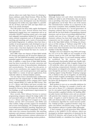 O’Boyle et al. Journal of Cheminformatics 2011, 3:37                                                        Page 4 of 15
http://www.jcheminf.com/content/3/1/37




whereas others were made Open Source by releasing in-       Second-generation tools
house codebases under liberal licenses. When the Blue       Although feature-rich and robust cheminformatics
Obelisk was established five years ago, the primary         toolkits are useful in and of themselves, they can also be
toolkits under active development were the Chemistry        seen as providing a base layer on which additional tools
Development Kit (CDK) [5,6], Open Babel [7], and JOE-       and applications can be built. This is one of the reasons
Lib [8]. Of these, both the CDK and Open Babel con-         that cheminformatics toolkits are so important to the
tinue to be actively developed.                             open source ‘ecosystem’; their availability lowers the bar-
   The CDK project has been under regular development       rier for the development of a ‘second generation’ of
over the last five years. Several features have been        chemistry software that no longer needs to concern
implemented ranging from core components such as an         itself with the low-level details of manipulating chemical
extensible SMARTS matching system and a new graph           structures, and can focus on providing additional func-
(and subgraph) isomorphism method [9], to more appli-       tionality and ease-of-use. Although a wide range of
cation oriented components such as 3D pharmacophore         chemistry software has been built using Blue Obelisk
searching and matching, and a variety of structural-key     components (see for example, the “Related Software”
and hashed fingerprints. In addition, there have been a     link on the Open Babel website, [13] listing over 40 pro-
number of second generation tools developed on top of       jects as of this writing, or “Software using CDK” at the
the CDK (see below). As well as the use of the CDK in       CDK website), in this section we focus on second-gen-
various tools, it has been deployed in the form of web      eration tools which themselves have been developed by
services [10] and has formed the basis of a variety of      members of the Blue Obelisk.
web applications.                                              Bioclipse [14] (v2.4 released in Aug 2010) and Avoga-
   Since 2006, major new features of Open Babel include     dro [15] (v1.0 in Oct 2009) are two examples of such
3D structure generation and 2D structure-diagram gen-       software, based on the CDK and Open Babel, respec-
eration, UFF and MMFF94 forcefields, and significantly      tively. Bioclipse (Figure 1) is an award-winning molecu-
expanded support for computational chemistry calcula-       lar workbench for life sciences that wraps
tions. In addition, a major focus of Open Babel develop-    cheminformatics functionality behind user-friendly inter-
ment has been to provide for accurate conversion and        faces and graphical editors while Avogadro (Figure 2) is
representation in areas of stereochemistry, kekulisation,   a 3D molecular editor and viewer aimed at preparing
and canonicalisation. The project has also grown, in        and analysing computational chemistry calculations.
terms of new contributors, new support from commer-         Both projects are designed to be extended or scripted by
cial companies, and second-generation tools applying        users through the provision of a plugin architecture and
Open Babel to a variety of end-user applications, from      scripting support (using Bioclipse Scripting Language
molecular editors to chemical database systems.             [16], or Python in the case of Avogadro). An interesting
   Two new Open Source cheminformatics toolkits have        aspect of both Avogadro and Bioclipse is that they share
appeared since the original paper. In 2006 Rational Dis-    some developers with the underlying toolkits and this
covery, a cheminformatics service company (since closed     has driven the development of new features in the CDK
down), released RDKit [11] under the BSD License. This      and Open Babel.
is a C++ library with Python and (more recently) Java          Both products in turn act as extensible platforms for
bindings. RDKit is actively developed and includes code     other software. Bioclipse, for example is used by soft-
donated by Novartis. Recent developments include the        ware such as Brunn [17], a laboratory information sys-
Java bindings, as well as performance improvements for      tem for microplate based high-throughput screening.
its database cartridge.                                     Brunn provides a graphical interface for handling differ-
   More recently, GGA Software Services (a contract         ent plate layouts and dilution series and can automati-
programming company) released the Indigo toolkit [12]       cally generate dose response curves and calculate IC50-
and associated software in 2009 under the GPL. Indigo       values. Avogadro is used by Kalzium [18], a periodic
is a C++ library with high-level wrappers in C, Java,       table and chemical editor in KDE, and XtalOpt [19,20],
Python, and the .NET environment. Like RDKit and            an evolutionary algorithm for crystal structure predic-
other toolkits, Indigo provides support for tetrahedral     tion. XtalOpt provides a graphical interface using Avo-
and cis-trans stereochemistry, 2D coordinate generation,    gadro and submits calculations using a range of solid-
exact/substructure/SMARTS matching, fingerprint gen-        state simulation software to predict stable polymorphs.
eration, and canonical SMILES computation. It also pro-        A final example of second-generation Blue Obelisk
vides some less common functionality, like matching         software is the AMBIT2 [21,22] software, which was
tautomers and resonance substructures, enumeration of       developed to facilitate registration of chemicals for the
subgraphs, finding maximum common substructure of           REACH EU directive, and is based on the CDK. It was
N input structures, and enumerating reaction products.      distributed initially as a standalone Java Swing GUI, and



J. Cheminf. 2011, 3, 37.
 
