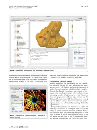 O’Boyle et al. Journal of Cheminformatics 2011, 3:37                                                                  Page 5 of 15
http://www.jcheminf.com/content/3/1/37




 Figure 1 Screenshot of Bioclipse using Jmol to visualise a molecular surface.


more recently as downloadable web application archive,                predictive models, including modules of the open source
offering a web services interface to a searchable chemi-              Toxtree [22-24] software for toxicity prediction.
cal structures database. Also integrated are descriptor
calculations, as well as the ability to run and build                 Computational chemistry analysis
                                                                      Another area where the Blue Obelisk has had a signifi-
                                                                      cant impact in the past five years is in supporting quan-
                                                                      tum chemistry calculations and in interpreting their
                                                                      results. Electronic structure calculations have a long tra-
                                                                      dition in the chemistry community and a variety of pro-
                                                                      grams exist, mostly proprietary software but with an
                                                                      increasing number of open source codes. However,
                                                                      since each program uses different input formats, and the
                                                                      the output formats vary widely (sometimes even varying
                                                                      between different versions of the same software), prepar-
                                                                      ing calculations and automatically extracting the results
                                                                      is problematic.
                                                                         Avogadro has already been mentioned as a GUI for
                                                                      preparing calculations. It uses Open Babel to read the
                                                                      output of several electronic structure packages. Avoga-
                                                                      dro generates input files on the fly in response to user
                                                                      input on forms, as well as allowing inline editing of the
 Figure 2 Screenshot of Avogadro showing a depiction of a
 carbon nanotube.                                                     files before they are saved to disk. It also features intui-
                                                                      tive syntax highlighting for GAMESS input files,




J. Cheminf. 2011, 3, 37.
 