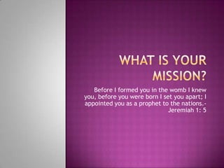 What is your MISSION? Before I formed you in the womb I knew you, before you were born I set you apart; I appointed you as a prophet to the nations.- Jeremiah 1: 5  