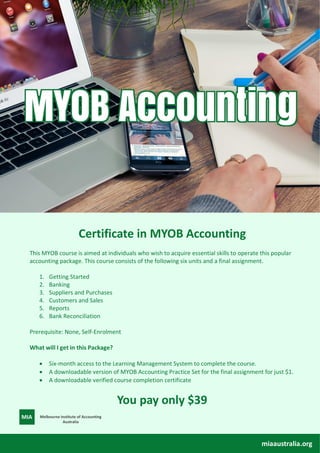 Certificate in MYOB Accounting
This MYOB course is aimed at individuals who wish to acquire essential skills to operate this popular
accounting package. This course consists of the following six units and a final assignment.
1. Getting Started
2. Banking
3. Suppliers and Purchases
4. Customers and Sales
5. Reports
6. Bank Reconciliation
Prerequisite: None, Self-Enrolment
What will I get in this Package?
• Six-month access to the Learning Management System to complete the course.
• A downloadable version of MYOB Accounting Practice Set for the final assignment for just $1.
• A downloadable verified course completion certificate
You pay only $39
miaaustralia.org
Melbourne Institute of Accounting
Australia
 