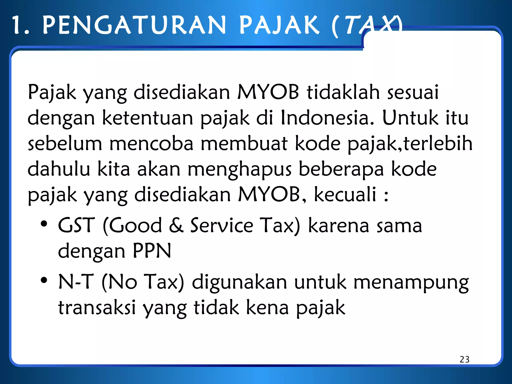 1. PENGATURAN PAJAK ( TAX )
Pajak yang disediakan MYOB tidaklah sesuai
dengan ketentuan pajak di Indonesia. Untuk itu
sebelum mencoba membuat kode pajak,terlebih
dahulu kita akan menghapus beberapa kode
pajak yang disediakan MYOB, kecuali :
• GST (Good & Service Tax) karena sama
dengan PPN
• N-T (No Tax) digunakan untuk menampung
transaksi yang tidak kena pajak
23

 