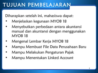 TUJUAN PEMBELAJARAN
Diharapkan setelah ini, mahasiswa dapat:
• Menjelaskan kegunaan MYOB 18
• Menyebutkan perbedaan antara akuntansi
manual dan akuntansi dengan menggunakan
MYOB 18
• Mengenal Lembar Kerja MYOB 18
• Mampu Membuat File Data Perusahaan Baru
• Mampu Melakukan Pengaturan Pajak
• Mampu Menentukan Linked Account
2

 