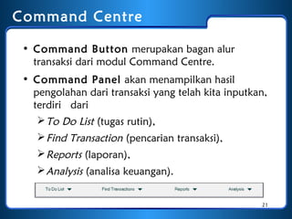 Command Centre
• Command Button merupakan bagan alur
transaksi dari modul Command Centre.
• Command Panel akan menampilkan hasil
pengolahan dari transaksi yang telah kita inputkan,
terdiri dari
 To Do List (tugas rutin),
 Find Transaction (pencarian transaksi),
 Reports (laporan),
 Analysis (analisa keuangan).
21

 