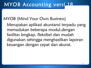 MYOB Accounting versi 1 8
MYOB (Mind Your Own Business)
Merupakan aplikasi akuntansi terpadu yang
memadukan beberapa modul,dengan
fasilitas lengkap, fleksibel dan mudah
digunakan sehingga menghasilkan laporan
keuangan dengan cepat dan akurat.

5

 
