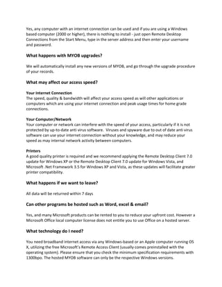 Yes, any computer with an internet connection can be used and if you are using a Windows
based computer (2000 or higher), there is nothing to install - just open Remote Desktop
Connections from the Start Menu, type in the server address and then enter your username
and password.

What happens with MYOB upgrades?

We will automatically install any new versions of MYOB, and go through the upgrade procedure
of your records.

What may affect our access speed?

Your Internet Connection
The speed, quality & bandwidth will affect your access speed as will other applications or
computers which are using your internet connection and peak usage times for home grade
connections.

Your Computer/Network
Your computer or network can interfere with the speed of your access, particularly if it is not
protected by up-to-date anti virus software. Viruses and spyware due to out of date anti virus
software can use your internet connection without your knowledge, and may reduce your
speed as may internal network activity between computers.

Printers
A good quality printer is required and we recommend applying the Remote Desktop Client 7.0
update for Windows XP or the Remote Desktop Client 7.0 update for Windows Vista, and
Microsoft .Net Framework 3.5 for Windows XP and Vista, as these updates will facilitate greater
printer compatibility.

What happens if we want to leave?

All data will be returned within 7 days

Can other programs be hosted such as Word, excel & email?

Yes, and many Microsoft products can be rented to you to reduce your upfront cost. However a
Microsoft Office local computer license does not entitle you to use Office on a hosted server.

What technology do I need?

You need broadband internet access via any Windows-based or an Apple computer running OS
X, utilizing the free Microsoft’s Remote Access Client (usually comes preinstalled with the
operating system). Please ensure that you check the minimum specification requirements with
1300bpo. The hosted MYOB software can only be the respective Windows versions.
 