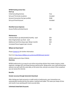 MYOB Hosting service fees
Start-up
Initial Consulting Services                                       Free
Set-up of Terminals via phone                                     Included
Account Connection fee (per profile)                              $180
Set-up of Email Account                                           Included



Monthly Access Expenses
Access Profile (unlimited hours)                                  $50



Maintenance
Individual Back-ups daily/weekly/monthly - each                   $20
Data Integrity Back-up check - each                               $60
Additional Hard Drive Space (per GB per month)                    $10
Unrelated Phone Support (per minute)                              $5

Where to from here?

Please Contact Us for further information.

Read more http://www.1300bpo.com.au/Services/MYOB/myob_faq.html

MYOB LiveAccounts How it Works
Overview

MYOB LiveAccounts is an easy-to-use online accounting solution that creates invoices, tracks
expenses, manages GST and shows business performance. Being online, your staff and business
advisors can work with the same data, at the same time, and you can access it from anywhere
you can access the internet.

Benefits

Greater accuracy through Automatic Download

After linking your bank accounts or credit cards to LiveAccounts, your transactions are
automatically transferred into the system, matched and coded. This saves you heaps of time
and results in you working with more accurate data.

Unlimited Linked Bank Accounts
 