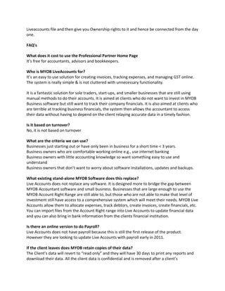 Liveaccounts file and then give you Ownership rights to it and hence be connected from the day
one.

FAQ's

What does it cost to use the Professional Partner Home Page
It’s free for accountants, advisors and bookkeepers.

Who is MYOB LiveAccounts for?
It’s an easy to use solution for creating invoices, tracking expenses, and managing GST online.
The system is really simple & is not cluttered with unnecessary functionality.

It is a fantastic solution for sole traders, start-ups, and smaller businesses that are still using
manual methods to do their accounts. It is aimed at clients who do not want to invest in MYOB
Business software but still want to track their company financials. It is also aimed at clients who
are terrible at tracking business financials, the system then allows the accountant to access
their data without having to depend on the client relaying accurate data in a timely fashion.

Is it based on turnover?
No, it is not based on turnover

What are the criteria we can use?
Businesses just starting out or have only been in business for a short time < 3 years.
Business owners who are comfortable working online e.g., use internet banking
Business owners with little accounting knowledge so want something easy to use and
understand
Business owners that don’t want to worry about software installations, updates and backups.

What existing stand-alone MYOB Software does this replace?
Live Accounts does not replace any software. It is designed more to bridge the gap between
MYOB Accountant software and small business. Businesses that are large enough to use the
MYOB Account Right Range are still able to, but those who are not able to make that level of
investment still have access to a comprehensive system which will meet their needs. MYOB Live
Accounts allow them to allocate expenses, track debtors, create invoices, create financials, etc.
You can import files from the Account Right range into Live Accounts to update financial data
and you can also bring in bank information from the clients financial institution.

Is there an online version to do Payroll?
Live Accounts does not have payroll because this is still the first release of the product.
However they are looking to update Live Accounts with payroll early in 2011.

If the client leaves does MYOB retain copies of their data?
The Client’s data will revert to “read only” and they will have 30 days to print any reports and
download their data. All the client data is confidential and is removed after a client’s
 