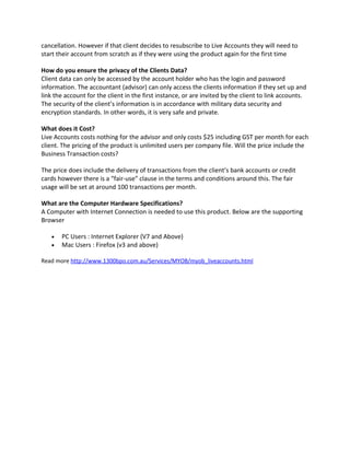 cancellation. However if that client decides to resubscribe to Live Accounts they will need to
start their account from scratch as if they were using the product again for the first time

How do you ensure the privacy of the Clients Data?
Client data can only be accessed by the account holder who has the login and password
information. The accountant (advisor) can only access the clients information if they set up and
link the account for the client in the first instance, or are invited by the client to link accounts.
The security of the client’s information is in accordance with military data security and
encryption standards. In other words, it is very safe and private.

What does it Cost?
Live Accounts costs nothing for the advisor and only costs $25 including GST per month for each
client. The pricing of the product is unlimited users per company file. Will the price include the
Business Transaction costs?

The price does include the delivery of transactions from the client’s bank accounts or credit
cards however there is a “fair-use” clause in the terms and conditions around this. The fair
usage will be set at around 100 transactions per month.

What are the Computer Hardware Specifications?
A Computer with Internet Connection is needed to use this product. Below are the supporting
Browser

   •   PC Users : Internet Explorer (V7 and Above)
   •   Mac Users : Firefox (v3 and above)

Read more http://www.1300bpo.com.au/Services/MYOB/myob_liveaccounts.html
 