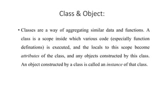 Class & Object:
• Classes are a way of aggregating similar data and functions. A
class is a scope inside which various code (especially function
definations) is executed, and the locals to this scope become
attributes of the class, and any objects constructed by this class.
An object constructed by a class is called an instance of that class.
 