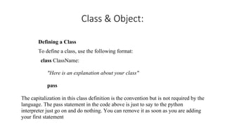 Class & Object:
Defining a Class
To define a class, use the following format:
class ClassName:
"Here is an explanation about your class"
pass
The capitalization in this class definition is the convention but is not required by the
language. The pass statement in the code above is just to say to the python
interpreter just go on and do nothing. You can remove it as soon as you are adding
your first statement
 