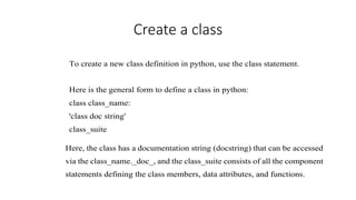 Create a class
To create a new class definition in python, use the class statement.
Here is the general form to define a class in python:
class class_name:
'class doc string'
class_suite
Here, the class has a documentation string (docstring) that can be accessed
via the class_name._doc_, and the class_suite consists of all the component
statements defining the class members, data attributes, and functions.
 