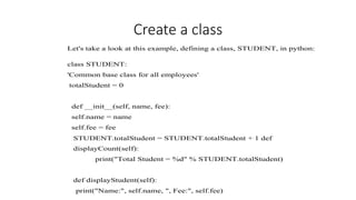 Create a class
Let's take a look at this example, defining a class, STUDENT, in python:
class STUDENT:
'Common base class for all employees'
totalStudent = 0
def __init__(self, name, fee):
self.name = name
self.fee = fee
STUDENT.totalStudent = STUDENT.totalStudent + 1 def
displayCount(self):
print("Total Student = %d" % STUDENT.totalStudent)
def displayStudent(self):
print("Name:", self.name, ", Fee:", self.fee)
 