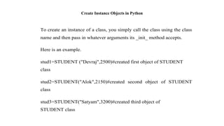 Create Instance Objects in Python
To create an instance of a class, you simply call the class using the class
name and then pass in whatever arguments its _init_ method accepts.
Here is an example.
stud1=STUDENT ("Devraj",2500)#created first object of STUDENT
class
stud2=STUDENT("Alok",2150)#created second object of STUDENT
class
stud3=STUDENT("Satyam",3200)#created third object of
STUDENT class
 