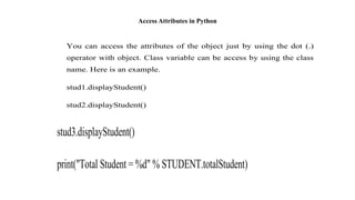 Access Attributes in Python
You can access the attributes of the object just by using the dot (.)
operator with object. Class variable can be access by using the class
name. Here is an example.
stud1.displayStudent()
stud2.displayStudent()
stud3.displayStudent()
print("Total Student = %d" % STUDENT.totalStudent)
 