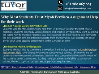 +61 280 067 005
info@onlinetutorhelps.com
Address- Victoria St, Darlinghurst NSW 2010, Australia
MYOB Perdisco Assignment Help | My Assignment Help| Online Assignment Help | Assessment Help
Why Most Students Trust Myob Perdisco Assignment Help
for their work
To Get A Large Variety Of Practice Sets
Students look for MYOB homework help from us because we offer the best course
materials. Students can study various lessons and practice any topic they want by asking
the tutors how to manage Perdisco. Our professionals can help you find and formulate
the best question sets on different subjects, from mathematics. Our experts can solve
any of your sleep stealing assignments within a matter of time.
To Become More Knowledgeable
Students always strive to gain more knowledge. The Perdisco experts at Myob Perdisco
Assignment Help have diverse knowledge about various subjects. Since they are ex-
professors from respected universities, they can also comprehend the specific needs of
the students better than others. So, they have got the essential skills to portray an
unique, flawless, top-class assignment as per your requirements.
 