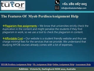 +61 280 067 005
info@onlinetutorhelps.com
Address- Victoria St, Darlinghurst NSW 2010, Australia
MYOB Perdisco Assignment Help | My Assignment Help| Online Assignment Help | Assessment Help
The Features Of Myob PerdiscoAssignment Help
Plagiarism-free assignments – We know that universities strictly check the
duplication in the content and might penalize the students if they find
plagiarism in work, so we use a tool to check the plagiarism in content.
Affordable Cost – Our website is a student friendly website and thus we
charge minimal fees for the services that we provide. We understand that
studying MYOB courses already comes with a lot of expenses.
 