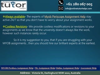 +61 280 067 005
info@onlinetutorhelps.com
Address- Victoria St, Darlinghurst NSW 2010, Australia
MYOB Perdisco Assignment Help | My Assignment Help| Online Assignment Help | Assessment Help
Always available- The experts of Myob Periscope Assignment Help stay
active 24/7 so that you don’t have to worry about your assignment works.
Costless Revisions- We provide costless modifications or revisions to your
assignments as we know that the university doesn’t always like the work,
however such instances rarely occur.
So it is my suggestion to you, that if you are struggling with your
MYOB assignments , then you should hire our brilliant experts at the earliest.
 