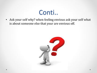 Conti..
• Ask your self why? when feeling envious ask your self what
is about someone else that your are envious off.
 