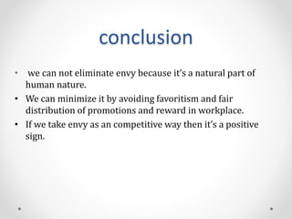conclusion
• we can not eliminate envy because it’s a natural part of
human nature.
• We can minimize it by avoiding favoritism and fair
distribution of promotions and reward in workplace.
• If we take envy as an competitive way then it’s a positive
sign.
 