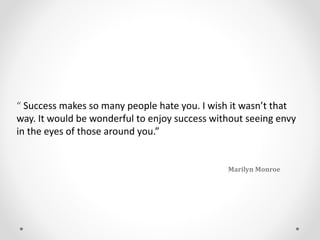 “ Success makes so many people hate you. I wish it wasn’t that
way. It would be wonderful to enjoy success without seeing envy
in the eyes of those around you.”
Marilyn Monroe
 
