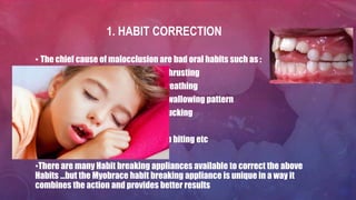 1. HABIT CORRECTION
• The chief cause of malocclusion are bad oral habits such as :
* Tongue thrusting
* Mouth Breathing
* Wrong Swallowing pattern
* Thumb sucking
* Bruxism
* Nail or lip biting etc
•There are many Habit breaking appliances available to correct the above
Habits …but the Myobrace habit breaking appliance is unique in a way it
combines the action and provides better results
 
