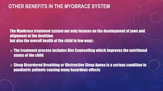 OTHER BENEFITS IN THE MYOBRACE SYSTEM
The Myobrace treatment system not only focuses on the development of jaws and
alignment of the dentition
but also the overall health of the child in few ways :
The treatment process includes Diet Counselling which improves the nutritional
status of the child
Sleep Disordered Breathing or Obstructive Sleep Apnea is a serious condition in
paediatric patients causing many hazardous effects
 