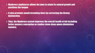 Myobrace appliances allows the jaws to attain its natural growth and
positions the tongue
It also prevents mouth breathing there by correcting the Airway
dysfunction.
Thus, the Myobrace system improves the overall health of kid including
better memory conception as studies show sleep apnea diminishes
memory.
 