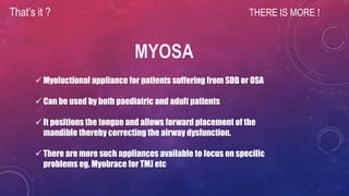 That’s it ? THERE IS MORE !
 Myofuctional appliance for patients suffering from SDB or OSA
 Can be used by both paediatric and adult patients
 It positions the tongue and allows forward placement of the
mandible thereby correcting the airway dysfunction.
 There are more such appliances available to focus on specific
problems eg. Myobrace for TMJ etc
 