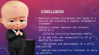CONCLUSION
• Myobrace system straightens the teeth in a
natural way avoiding a regular orthodontic
treatment
• Myobrace system improves the systemic
health of a
child by correcting hazardous habits
• It is the role and responsibility of a
dentist to analyse
the growth and development of a child
and provide
appropriate preventive treatment as early
as possible.
 