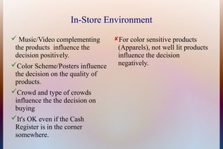 In-Store Environment
 Music/Video complementing       For color sensitive products
 the products influence the        (Apparels), not well lit products
 decision positively.              influence the decision
Color Scheme/Posters influence    negatively.
 the decision on the quality of
 products.
Crowd and type of crowds
 influence the the decision on
 buying
It's OK even if the Cash
 Register is in the corner
 somewhere.
 