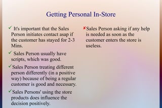 Getting Personal In-Store
 It's important that the Sales      Sales Person asking if any help
 Person initiates contact asap if     is needed as soon as the
 the customer has stayed for 2-3      customer enters the store is
 Mins.                                useless.
 Sales Person usually have
 scripts, which was good.
Sales Person treating different
 person differently (in a positive
 way) because of being a regular
 customer is good and necessary.
Sales Persons' using the store
 products does influence the
 decision positively.
 