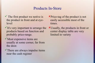 Products In-Store
 The first product we notive is    Price-tag of the product is not
 the product in front and at eye-    easily accessible most of the
 level                               times.
It's very important to arrange the Usually, the products in front or
 products based on function and      center display table are very
 probably price-range.               limited in variety
Most expensive items are
 usually at some corner, far from
 the door.
There are always impulse items
 near the cash register
 