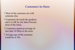 Customers In-Store
Most of the customer are with
 someone else.
Customers do touch the products
 and it is OK by the Sales Persons
 most of the times.
Customers spend an average of
 less than 10 Mins in the store.
Average age of the customer
 would be in 30s.
 