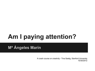 Am I paying attention?
Mª Ángeles Marín

              A crash course on creativity - Tina Seelig, Stanford University
                                                                 10/30/2012
 