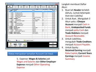 Diatas merupakan tampilan Account List Awal.
Langkah membuat Daftar
Akun:
1. Buat lah Header terlebih
dahulu. (untuk kelompok
Aset dan Liability)
2. Untuk Aset , Mengubah 3
Akun yaitu : Cheque
Account menjadi Cash in
Bank, Undeposited Funds
menjadi petty Cash dan
Trade Debitors menjadi
Account Receivable.
3. Untuk Liabilities,
mengubah Trade Creditors
menjadi Account Payable.
4. Untuk Equity :
Retained Earning menjadi
Raka Capital, Current Years
Earnings menjadi Income
Summary
5. Expense: Wages & Salaries jadi
Wages and Salaries dan Other Employer
Expense menjadi Other Operating
Expense
 