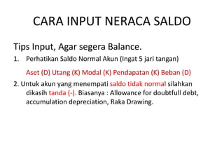 CARA INPUT NERACA SALDO
Tips Input, Agar segera Balance.
1. Perhatikan Saldo Normal Akun (Ingat 5 jari tangan)
Aset (D) Utang (K) Modal (K) Pendapatan (K) Beban (D)
2. Untuk akun yang menempati saldo tidak normal silahkan
dikasih tanda (-). Biasanya : Allowance for doubtfull debt,
accumulation depreciation, Raka Drawing.
 