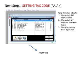 Next Step... SETTING TAX CODE (PAJAK)
Yang dilakukan adalah:
1. Mengubah GST
menjadi PPN
2. Mengubah N-T
menjadi Tidak Kena
Pajak
3. Menghapus yang
tidak digunakan
FROM THIS
 