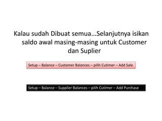 Kalau sudah Dibuat semua...Selanjutnya isikan
saldo awal masing-masing untuk Customer
dan Suplier
Setup – Balance – Customer Balances – pilih Cutimer – Add Sale
Setup – Balance – Supplier Balances – pilih Cutimer – Add Purchase
 