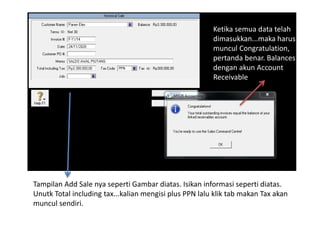 Tampilan Add Sale nya seperti Gambar diatas. Isikan informasi seperti diatas.
Unutk Total including tax...kalian mengisi plus PPN lalu klik tab makan Tax akan
muncul sendiri.
Ketika semua data telah
dimasukkan...maka harus
muncul Congratulation,
pertanda benar. Balances
dengan akun Account
Receivable
 
