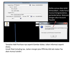 Tampilan Add Purchase nya seperti Gambar diatas. Isikan informasi seperti
diatas.
Unutk Total including tax...kalian mengisi plus PPN lalu klik tab makan Tax
akan muncul sendiri.
Ketika semua data telah
dimasukkan...maka harus
muncul Congratulation,
pertanda benar. Balances
dengan akun Account
Payable
 